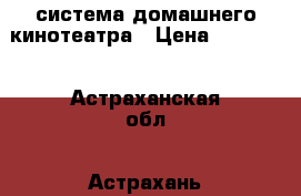 система домашнего кинотеатра › Цена ­ 10 000 - Астраханская обл., Астрахань г. Электро-Техника » Аудио-видео   . Астраханская обл.